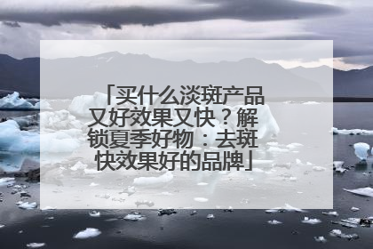 买什么淡斑产品又好效果又快？解锁夏季好物：去斑快效果好的品牌