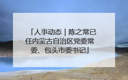 人事动态｜陈之常已任内蒙古自治区党委常委、包头市委书记
