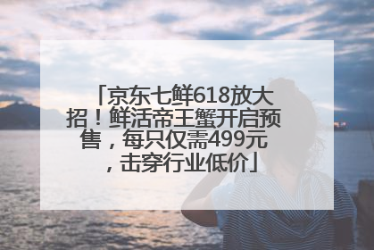 京东七鲜618放大招！鲜活帝王蟹开启预售，每只仅需499元，击穿行业低价