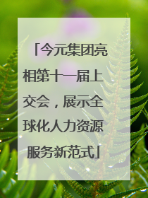 今元集团亮相第十一届上交会，展示全球化人力资源服务新范式