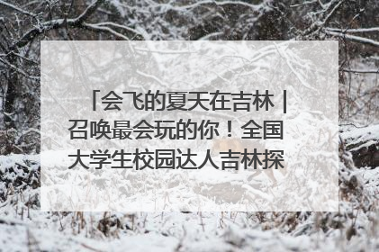 会飞的夏天在吉林｜召唤最会玩的你！全国大学生校园达人吉林探线活动招募中