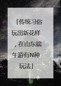 传统习俗玩出新花样，在山东端午游有N种玩法