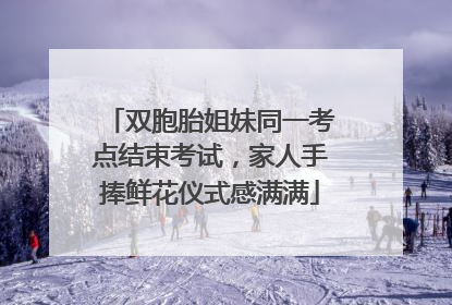 双胞胎姐妹同一考点结束考试，家人手捧鲜花仪式感满满