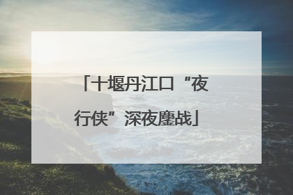十堰丹江口“夜行侠”深夜鏖战