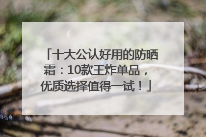 十大公认好用的防晒霜：10款王炸单品，优质选择值得一试！