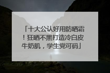 十大公认好用防晒霜！狂晒不黑打造冷白皮牛奶肌，学生党可码