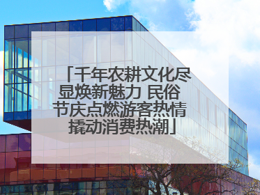 千年农耕文化尽显焕新魅力 民俗节庆点燃游客热情 撬动消费热潮