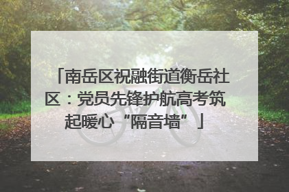 南岳区祝融街道衡岳社区：党员先锋护航高考筑起暖心“隔音墙”