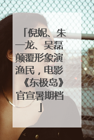 倪妮、朱一龙、吴磊颠覆形象演渔民，电影《东极岛》官宣暑期档