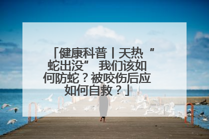 健康科普丨天热“蛇出没” 我们该如何防蛇？被咬伤后应如何自救？