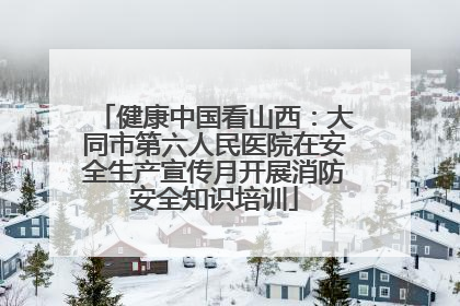健康中国看山西：大同市第六人民医院在安全生产宣传月开展消防安全知识培训