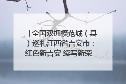全国双拥模范城（县）巡礼江西省吉安市：红色新吉安 续写新荣光 奋力谱写新时代双拥工作新篇章