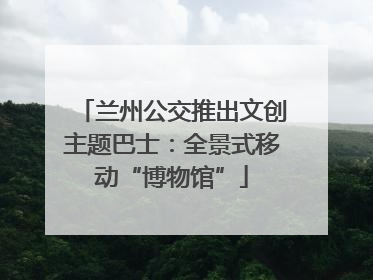 兰州公交推出文创主题巴士：全景式移动“博物馆”