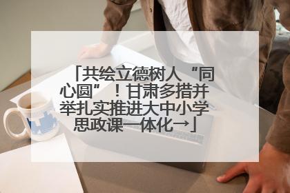 共绘立德树人“同心圆”！甘肃多措并举扎实推进大中小学思政课一体化→
