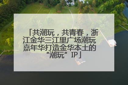 共潮玩，共青春，浙江金华三江里广场潮玩嘉年华打造金华本土的“潮玩”IP