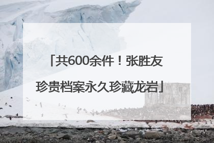 共600余件！张胜友珍贵档案永久珍藏龙岩
