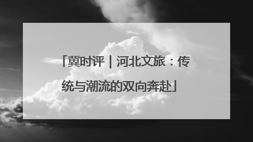 冀时评｜河北文旅：传统与潮流的双向奔赴