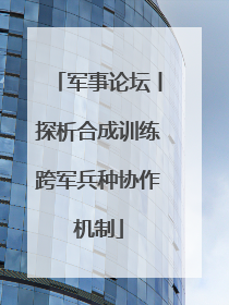 军事论坛丨探析合成训练跨军兵种协作机制