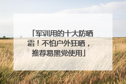军训用的十大防晒霜！不怕户外狂晒，推荐易黑党使用