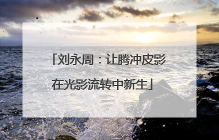 刘永周：让腾冲皮影在光影流转中新生