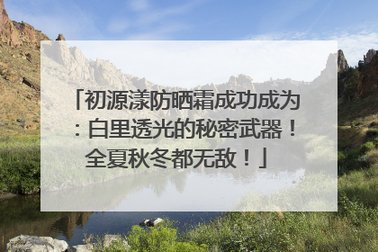 初源漾防晒霜成功成为：白里透光的秘密武器！全夏秋冬都无敌！
