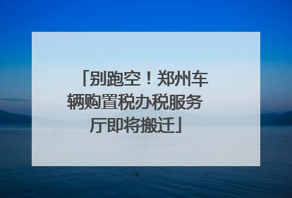 别跑空！郑州车辆购置税办税服务厅即将搬迁