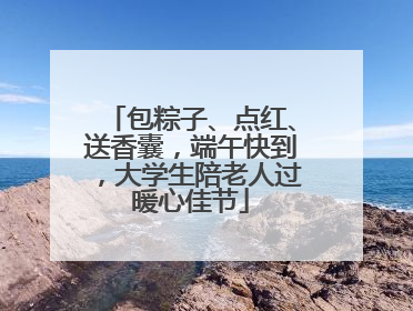 包粽子、点红、送香囊，端午快到，大学生陪老人过暖心佳节