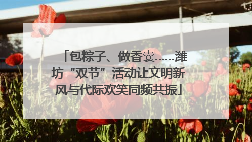 包粽子、做香囊……潍坊“双节”活动让文明新风与代际欢笑同频共振