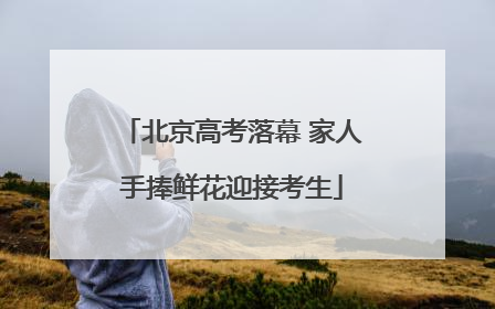 北京高考落幕 家人手捧鲜花迎接考生