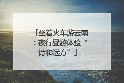 坐着火车游云南：夜行昼游体验“诗和远方”