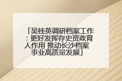 吴桂英调研档案工作：更好发挥存史资政育人作用 推动长沙档案事业高质量发展