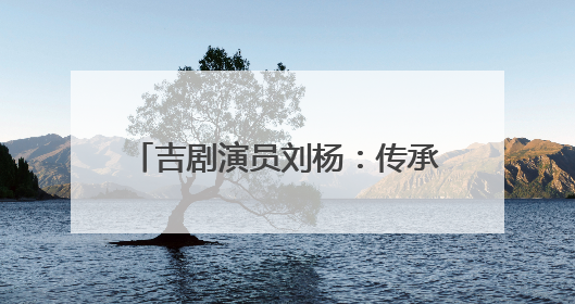 吉剧演员刘杨：传承非遗 唱响吉风吉韵