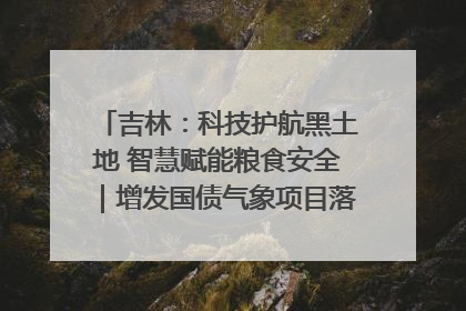 吉林：科技护航黑土地 智慧赋能粮食安全｜增发国债气象项目落地见效系列报道