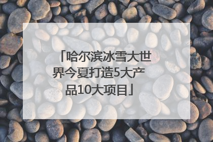 哈尔滨冰雪大世界今夏打造5大产品10大项目