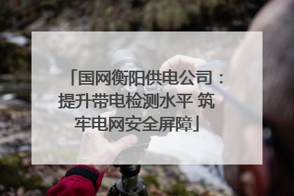 国网衡阳供电公司：提升带电检测水平 筑牢电网安全屏障