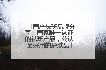 国产祛斑品牌分享，国家唯一认证的祛斑产品，公认最好用的护肤品