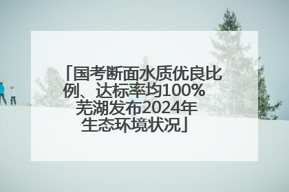 国考断面水质优良比例、达标率均100% 芜湖发布2024年生态环境状况