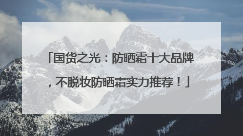 国货之光：防晒霜十大品牌，不脱妆防晒霜实力推荐！