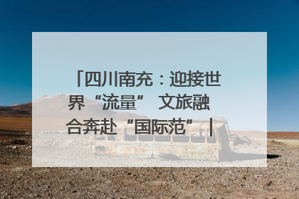 四川南充：迎接世界“流量” 文旅融合奔赴“国际范”｜话锦绣·说安逸