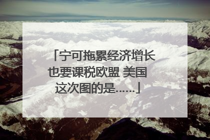 宁可拖累经济增长也要课税欧盟 美国这次图的是……