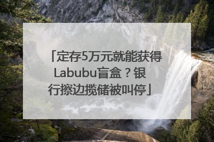 定存5万元就能获得Labubu盲盒？银行擦边揽储被叫停