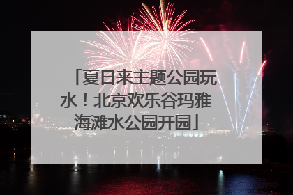 夏日来主题公园玩水！北京欢乐谷玛雅海滩水公园开园