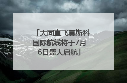 大同直飞莫斯科国际航线将于7月6日盛大启航