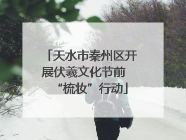 天水市秦州区开展伏羲文化节前 “梳妆”行动