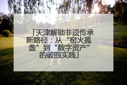 天津解锁非遗传承新路径：从“窑火孤盏”到“数字资产”的破圈实践