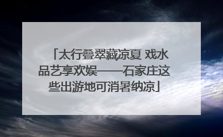 太行叠翠藏凉夏 戏水品艺享欢娱——石家庄这些出游地可消暑纳凉