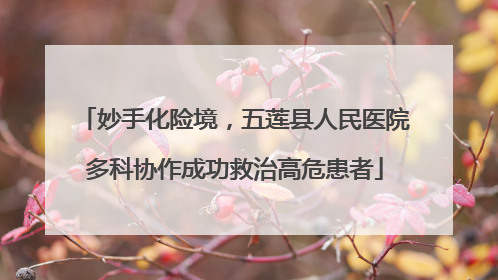 妙手化险境，五莲县人民医院多科协作成功救治高危患者