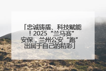 忠诚铸盾、科技赋能！2025“兰马赛”安保，兰州公安“跑”出属于自己的精彩