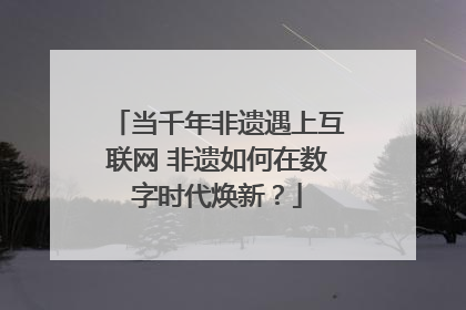 当千年非遗遇上互联网 非遗如何在数字时代焕新？