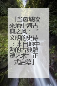 当蓉城吹来地中海古典之风：“文明的史诗：来自地中海的古典雕塑艺术”正式启幕